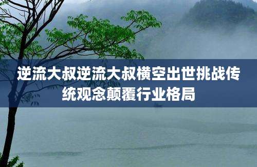 逆流大叔逆流大叔横空出世挑战传统观念颠覆行业格局
