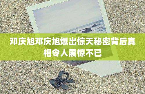 邓庆旭邓庆旭爆出惊天秘密背后真相令人震惊不已