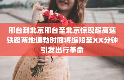 邢台到北京邢台至北京惊现超高速铁路两地通勤时间将缩短至XX分钟引发出行革命