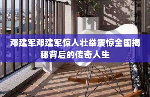 邓建军邓建军惊人壮举震惊全国揭秘背后的传奇人生