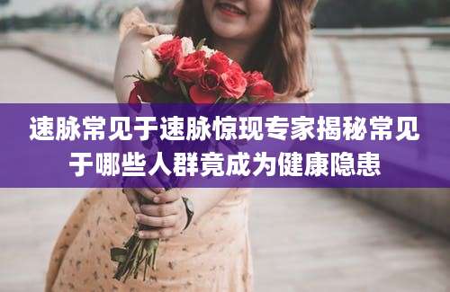 速脉常见于速脉惊现专家揭秘常见于哪些人群竟成为健康隐患
