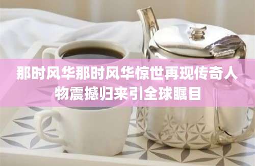 那时风华那时风华惊世再现传奇人物震撼归来引全球瞩目
