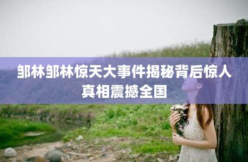 邹林邹林惊天大事件揭秘背后惊人真相震撼全国
