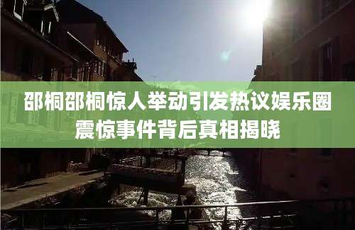 邵桐邵桐惊人举动引发热议娱乐圈震惊事件背后真相揭晓