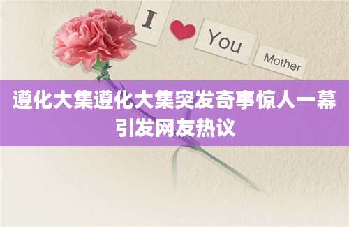 遵化大集遵化大集突发奇事惊人一幕引发网友热议