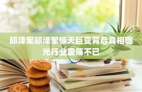 邱泽军邱泽军惊天巨变背后真相曝光行业震荡不已