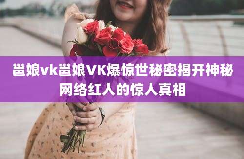 邕娘vk邕娘VK爆惊世秘密揭开神秘网络红人的惊人真相