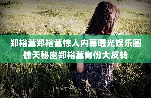 郑裕蒿郑裕蒿惊人内幕曝光娱乐圈惊天秘密郑裕蒿身份大反转