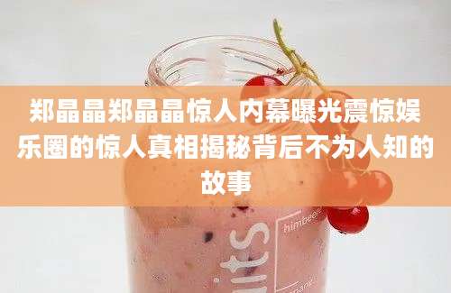 郑晶晶郑晶晶惊人内幕曝光震惊娱乐圈的惊人真相揭秘背后不为人知的故事