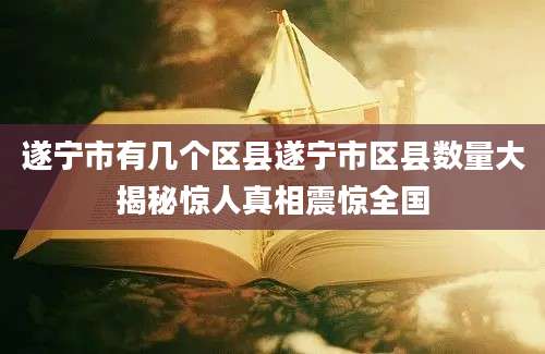 遂宁市有几个区县遂宁市区县数量大揭秘惊人真相震惊全国