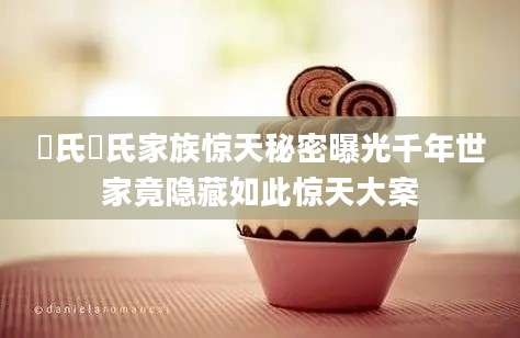 郤氏郤氏家族惊天秘密曝光千年世家竟隐藏如此惊天大案