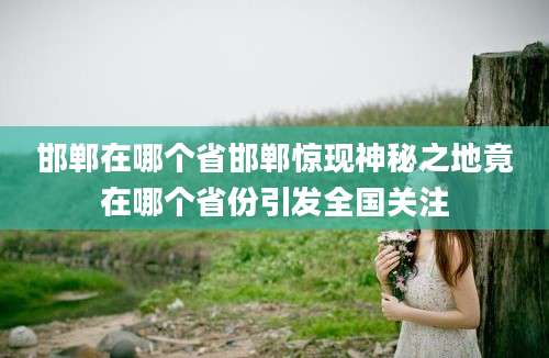 邯郸在哪个省邯郸惊现神秘之地竟在哪个省份引发全国关注