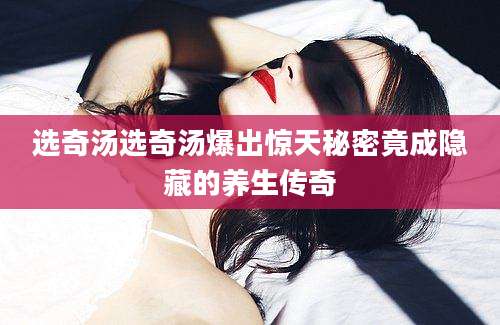 选奇汤选奇汤爆出惊天秘密竟成隐藏的养生传奇