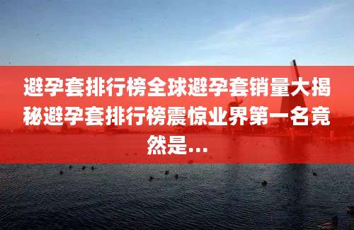 避孕套排行榜全球避孕套销量大揭秘避孕套排行榜震惊业界第一名竟然是...