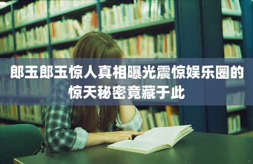 郎玉郎玉惊人真相曝光震惊娱乐圈的惊天秘密竟藏于此