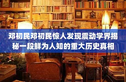 邓初民邓初民惊人发现震动学界揭秘一段鲜为人知的重大历史真相