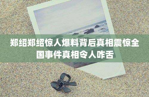 郑绍郑绍惊人爆料背后真相震惊全国事件真相令人咋舌