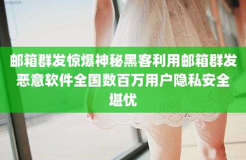 邮箱群发惊爆神秘黑客利用邮箱群发恶意软件全国数百万用户隐私安全堪忧