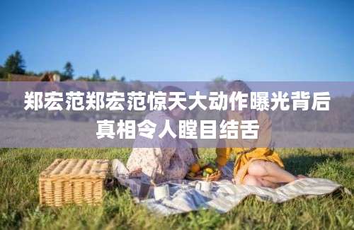 郑宏范郑宏范惊天大动作曝光背后真相令人瞠目结舌