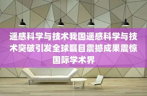 遥感科学与技术我国遥感科学与技术突破引发全球瞩目震撼成果震惊国际学术界