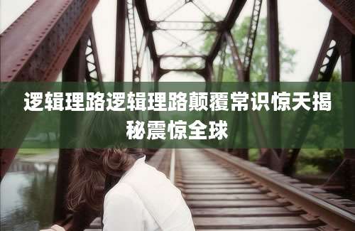 逻辑理路逻辑理路颠覆常识惊天揭秘震惊全球