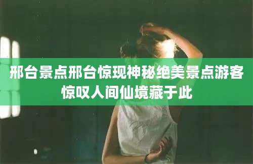 邢台景点邢台惊现神秘绝美景点游客惊叹人间仙境藏于此