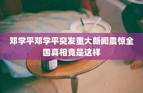 邓学平邓学平突发重大新闻震惊全国真相竟是这样