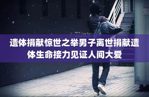遗体捐献惊世之举男子离世捐献遗体生命接力见证人间大爱
