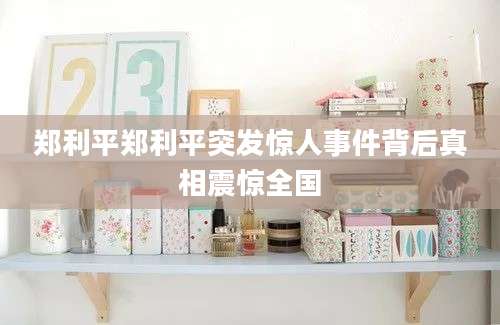 郑利平郑利平突发惊人事件背后真相震惊全国