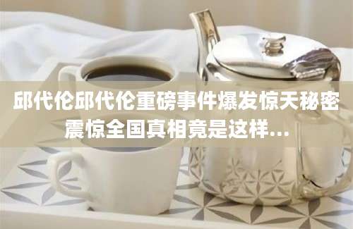 邱代伦邱代伦重磅事件爆发惊天秘密震惊全国真相竟是这样...