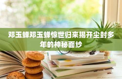 邓玉蝉邓玉蝉惊世归来揭开尘封多年的神秘面纱