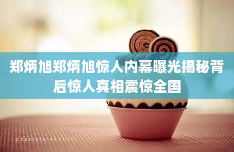 郑炳旭郑炳旭惊人内幕曝光揭秘背后惊人真相震惊全国