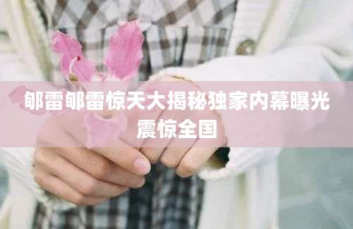 郇雷郇雷惊天大揭秘独家内幕曝光震惊全国