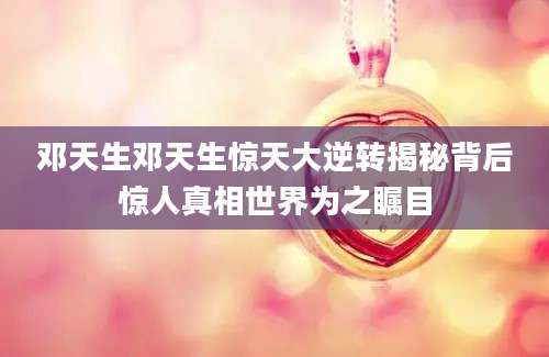 邓天生邓天生惊天大逆转揭秘背后惊人真相世界为之瞩目