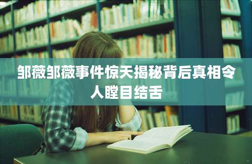 邹薇邹薇事件惊天揭秘背后真相令人瞠目结舌
